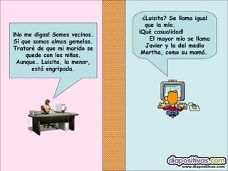 ¡No me digas! Somos vecinos.
Sí que somos almas gemelas.
Trataré de que mi marido se
quede con los niños.
Aunque… Luisita, la menor,
está engripada.

¿Luisita? Se llama igual
que la mía.
¡Qué casualidad!
El mayor mío se llama
Javier y la del medio
Martha, como su mamá.

 