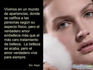 Vivimos en un mundo
de apariencias, donde
se califica a las
personas según su
aspecto físico, pero el
verdadero amor
embellece más que el
más caro tratamiento
de belleza. La belleza
se acaba, pero el
amor verdadero vive
para siempre.

               Dis: Angie
 