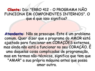 Cliente:  Diz: "ERRO 412 - O PROGRAMA NÃO FUNCIONA EM COMPONENTES INTERNOS". O que é que isso significa?  Atendente :  Não se preocupe. Este é um problema comum. Quer dizer que o programa do AMOR está ajustado para funcionar em CORAÇÕES externos, mas ainda não está a funcionar no seu CORAÇÃO. É uma daquelas coisa complicadas de programação, mas em termos não-técnicos, significa que tem que "AMAR" a sua própria máquina antes que possa amar outra.  
