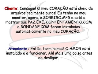 Cliente:  Consegui! O meu CORAÇÃO está cheio de arquivos realmente puros! Eu tenho no meu monitor, agora, o SORRISO.MPG e está a mostrar que PAZ.EXE, CONTENTAMENTO.COM e BONDADE.COM foram instalados automaticamente no meu CORAÇÃO.  Atendente:   Então, terminamos! O AMOR está instalado e a funcionar. Ah! Mais uma coisa antes de desligar.  