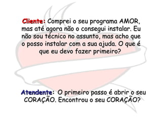 Cliente:  Comprei o seu programa AMOR, mas até agora não o consegui instalar. Eu não sou técnico no assunto, mas acho que o posso instalar com a sua ajuda. O que é que eu devo fazer primeiro?  Atendente :  O primeiro passo é abrir o seu CORAÇÃO. Encontrou o seu CORAÇÃO?  