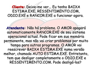 Cliente:  Deixe-me ver... Eu tenho BAIXA ESTIMA.EXE, RESSENTIMENTO.COM, ODIO.EXE e RANCOR.EXE a funcionar agora.  Atendente :  Não há problema. O AMOR apagará automaticamente RANCOR.EXE de seu sistema operacional actual. Pode ficar em sua memória permanente, mas não vai criar problemas por muito tempo para outros programas. O AMOR vai reescrever BAIXA ESTIMA.EXE numa versão melhor, chamada AUTO ESTIMA.EXE. Entretanto,  tem que desligar completamente o ODIO.EXE e RESSENTIMENTO.COM. Pode desligá-los?  