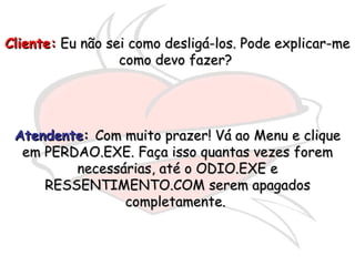 Cliente:  Eu não sei como desligá-los. Pode explicar-me como devo fazer?  Atendente :  Com muito prazer! Vá ao Menu e clique em PERDAO.EXE. Faça isso quantas vezes forem necessárias, até o ODIO.EXE e RESSENTIMENTO.COM serem apagados completamente.  