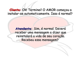 Cliente:  Ok! Terminei! O AMOR começou a instalar-se automaticamente. Isso é normal?  Atendente :  Sim, é normal. Deverá receber uma mensagem a dizer que reinstalará a vida de seu coração. Recebeu essa mensagem?  