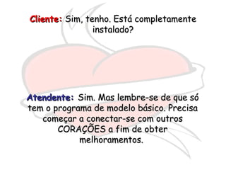 Cliente:  Sim, tenho. Está completamente instalado? Atendente:   Sim. Mas lembre-se de que só tem o programa de modelo básico. Precisa começar a conectar-se com outros CORAÇÕES a fim de obter melhoramentos.  