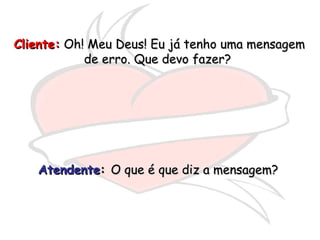 Cliente:  Oh! Meu Deus! Eu já tenho uma mensagem de erro. Que devo fazer?  Atendente :  O que é que diz a mensagem?  