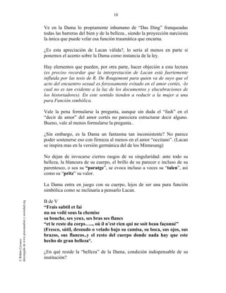 10
©RithéeCevasco
descargadodewww.psicoanalisisysociedad.org
Ve en la Dama lo propiamente inhumano de “Das Ding” franqueadas
todas las barreras del bien y de la belleza., siendo la proyección narcisista
la única que puede velar esa función traumática que encarna.
¿Es esta apreciación de Lacan válida?, lo sería al menos en parte si
ponemos el acento sobre la Dama como instancia de la ley.
Hay elementos que pueden, por otra parte, hacer objeción a esta lectura
(es preciso recordar que la interpretación de Lacan está fuertemente
influida por las tesis de R. De Rougemont para quien va de suyo que el
acto del encuentro sexual es forzosamente evitado en el amor cortés, -lo
cual no es tan evidente a la luz de los documentos y elucubraciones de
los historiadores). En este sentido tienden a reducir a la mujer a una
pura Función simbólica.
Vale la pena formularse la pregunta, aunque sin duda el “fash” en el
“decir de amor” del amor cortés no pareciera estructurar decir alguno.
Bueno, vale al menos formularse la pregunta..
¿Sin embargo, es la Dama un fantasma tan inconsistente? No parece
poder sostenerse eso con firmeza al menos en el amor “occitano”. (Lacan
se inspira mas en la versión germánica del de los Minnesang)
No dejan de invocarse ciertos rasgos de su singularidad: ante todo su
belleza, la blancura de su cuerpo, el brillo de su parecer e incluso de su
parentesco, o sea su “paratge”, se evoca incluso a veces su “talen”, así
como su “pritz” su valor.
La Dama entra en juego con su cuerpo, lejos de ser una pura función
simbólica como se inclinaría a pensarlo Lacan.
B de V
“Frais subtil et fai
nu ou voilé sous la chemise
sa bouche, ses yeux, ses bras ses flancs
“et le reste du corps….., où il n’est rien qui ne soit beau façonné”
(Fresco, sútil, desnudo o velado bajo su camisa, su boca, sus ojos, sus
brazos, sus flancos..y el resto del cuerpo donde nada hay que este
hecho de gran belleza°.
¿En qué reside la “belleza” de la Dama, condición indispensable de su
institución?
 