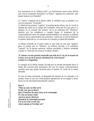 11
©RithéeCevasco
descargadodewww.psicoanalisisysociedad.org
Esa insistencia en la “belleza total” ¿no funcionaría acaso como fetiche
que vela la castración femenina y el horror –angustia de castración- que
puede inducir en el hombre?
La “saisie” (captura) de la Dama sobre el caballero que se pondrá a su
servicio pasa por “la mirada”.
La Dama-Cosa penetra “captura” al amante desde afuera, por la vía de la
mirada que entra en el cuerpo del Trobador, entra por los ojos para ir a
alojarse en el corazón del amante: tal es la anatomía del “flechazo”
descrito por los trobadores y cuando llegue el momento de la
reciprocidad del amor (la amada transformándose en amante) se hablará
entonces de los intercambios de corazones, vuelco por el cual la Dama de
la lejanía, Ideal del yo, se convierte en el propio yo ideal del trobador.
La Dama exaltada en el amor cortés es ante todo un ente que “golpea”
pues al amado por su “belleza”. La belleza elevada a la condición
“natural” de la pasión amorosa: belleza percibida o belleza ensoñada
cuando se “ama aun sin conocer al objeto amado”.
“L’amour est une passion naturelle qui naît de la vue de la beauté de
l’autre sexe ou de la pensée obsédante de cette beauté”
(André Le Chapelain).
La imagen de la Dama amada, llevada por la mirada desciende hasta el
fondo del corazón para permancer allí con los rasgos suficientemente
carnales para que pueda encarnar para el amante la visión de la mujer
desnuda.
Es este un tema recurrente, la demanda del amante de ver desnuda a su
amada, como si con esa visión pudiera apropriarse de su imagen y hacer
hacer uso de ella fantasmaticamente a placer.
B de V
“Mais je suie en telle envie
D’elle voir que je désire
Qu’à l’intériur de mon coeur je la contemple
Et vois ses beaux traits
Aussi je meurs désirant
Quand je la contemple pensant
Car je la crois revoir nue
Ainsi comme je l’ai déjà vue”
 