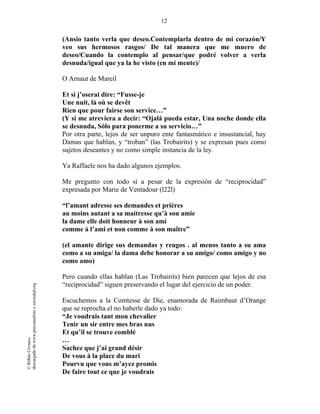 12
©RithéeCevasco
descargadodewww.psicoanalisisysociedad.org
(Ansio tanto verla que deseo.Contemplarla dentro de mi corazón/Y
veo sus hermosos rasgos/ De tal manera que me muero de
deseo/Cuando la contemplo al pensar/que podré volver a verla
desnuda/igual que ya la he visto (en mi mente)/
O Arnaut de Mareil
Et si j’oserai dire: “Fusse-je
Une nuit, là où se devêt
Rien que pour fairse son service…”
(Y si me atreviera a decir: “Ojalá pueda estar, Una noche donde ella
se desnuda, Sólo para ponerme a su servicio…”
Por otra parte, lejos de ser unpuro ente fantasmático e insustancial, hay
Damas que hablan, y “troban” (las Trobairits) y se expresan pues como
sujetos deseantes y no como simple instancia de la ley.
Ya Raffaele nos ha dado algunos ejemplos.
Me pregunto con todo si a pesar de la expresión de “reciprocidad”
expresada por Marie de Ventadour (l22l)
“l’amant adresse ses demandes et prières
au moins autant a sa maitresse qu’à son amie
la dame elle doit honneur à son ami
comme à l’ami et non comme à son maître”
(el amante dirige sus demandas y reugos . al menos tanto a su ama
como a su amiga/ la dama debe honorar a su amigo/ como amigo y no
como amo)
Pero cuando ellas hablan (Las Trobairits) bien parecen que lejos de esa
“reciprocidad” siguen preservando el lugar del ejercicio de un poder.
Escuchemos a la Comtesse de Die, enamorada de Raimbaut d’Orange
que se reprocha el no haberle dado ya todo:
“Je voudrais tant mon chevalier
Tenir un sir entre mes bras nus
Et qu’il se trouve comblé
…
Sachez que j’ai grand désir
De vous à la place du mari
Pourvu que vous m’ayez promis
De faire tout ce que je voudrais
 