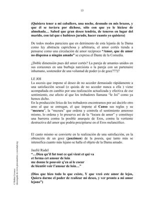 13
©RithéeCevasco
descargadodewww.psicoanalisisysociedad.org
(Quisiera tener a mi caballero, una noche, desnudo en mis brazos, y
que él se tuviera por dichose, sólo con que yo le hiciese de
almohada… Sabed que gran deseo tendría, de teneros en lugar del
marido, con tal que e hubieses jurado, hacer cuanto yo quisiera)
De todos modos pareciera que en detrimento de esta lejanía de la Dama
como ley abstracta caprichosa y arbitraria, el amor cortés tienda a
pensarse como una circulación de amor recíproco “Amor, que de amor
no dispensa a ningún amado” se expresa el Dante de la Comedia.
¿Doble dimensión pues del amor cortés? La pareja de amantes unidos en
sus corazones en una burbuja narcisista o la pareja con un partenaire
inhumano, sostenedor de una voluntad de poder (o de goce???)?
LE JOI
La ascesis que impone al deseo de no acceder demasiado rápidamente a
una satisfacción sexual (o quizás de no acceder nunca a ella ) viene
acompañada en cambio por una realización actualizada y efectiva de ese
sentimiento, ese afecto al que los trobadores llamana “le Joi” como ya
hemos dicho.
En la producción lírica de los trobadores encontramos por así decirlo otro
amo al que se entregan, el que impone al Canso sus reglas y su
“mezura”, la “mezura” que ordena y controla el sentimiento amoroso
mismo, lo ordena y lo preserva así de la “locura de amor” y constituye
una barrerra contra la posible anarquía de Eros, contra la vertiente
destructiva del amor que podría precipitarse en el Eros melancólico.
El canto mismo se convierte en la realización de una satisfacción, en la
obtención de un goce (jauzimen) de la poesía, que tanto más se
intensifica cuanto más lejano se halla el objeto de la Dama amado.
Jaufré Rudel
“…Dieu qu’il fut tout ce qui vient et qui va
et forma cet amour de loin
me donne le pouvoir q’en ai le coeur
de bientôt voir l’amour de loin…”
(Dios que hizo todo lo que existe, Y que vreó este amor de lejos,
Quiera darme el poder de realizar mi deseo, y ver pronto a mi amor
lejano”)
 