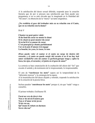 14
©RithéeCevasco
descargadodewww.psicoanalisisysociedad.org
A la satisfacción del deseo sexual diferido, responde pues la creación
literaria que de por si procura una satisfacción que bien puede uno
preguntarse si no es más elevada que la imaginada en la finalidad del
“fin’amor”, la obtención de la “merce” un tanto enigmática.
¿No residiría el goce del trobador más en su relación con el Canto,
que en su relación con la dama?
B de V
Chanter ne peut guère valoir
Si du fond du coeur ne monte le chant
Et le chant ne peut monter du coeur
Si en lui il n’ya amour de coeur
C’est pourquoi je chante parfaitement
Car en la joie d’amour j’ai engagé
La bouche, les yeux, le coeur, le sens
(Poco puede valer el cantar si el canto no surge de dentro del
corazón, y el canto no puede surgir del coraón si en él no hay leal
amor cordail.Por esto mi cantar es perfecto,porque tengo y epleo la
boca, los ojos, el corazón y el juicio en el gozo de amor”
La cortesía se hace enunciación de la exaltación del afecto del “Joi” que
excede el sentido y da testimonio de lo irrepresentado, lo irrepresentable.
El arte de “enrebescar les motz” supera así la temporalidad de la
“delectatio morosa” y la estrategia de la espera.
A la insastisfacción del deseo alejado y retenido, responde la satisfacción
de la creación de la poesía lírica.
Incluso pueden “emrebescar les mots” porque sí, sin que “nada” venga a
causarlos.
El primer trobador, Guillaume IX
Farai un vers de dreyt rien
Non er de mi ni d’aoutra gen
Non er d’amor ni de joven
Ni de ren au,
Qu”enans fo robats en durmen
Sovre chevau”
 