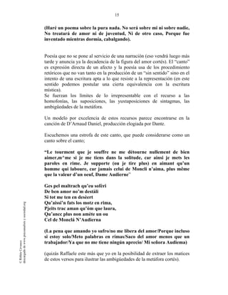 15
©RithéeCevasco
descargadodewww.psicoanalisisysociedad.org
(Haré un poema sobre la pura nada. No será sobre mi ni sobre nadie,
No treatará de amor ni de juventud, Ni de otro caso, Porque fue
inventado mientras dormía, cabalgando).
Poesía que no se pone al servicio de una narración (eso vendrá luego más
tarde y anuncia ya la decadencia de la figura del amor cortés). El “canto”
es expresión directa de un afecto y la poesía usa de los procedimiento
retóricos que no van tanto en la producción de un “sin sentido” sino en el
intento de una escritura apta a lo que resiste a la representación (en este
sentido podemos postular una cierta equivalencia con la escritura
mística).
Se fuerzan los límites de lo irrepresentable con el recurso a las
homofonías, las suposiciones, las yuxtaposiciones de sintagmas, las
ambigüedades de la metáfora.
Un modelo por excelencia de estos recursos parece encontrarse en la
canción de D’Arnaud Daniel, producción elogiada por Dante.
Escuchemos una estrofa de este canto, que puede considerarse como un
canto sobre el canto;
“Le tourment que je souffre ne me détourne nullement de bien
aimer,m^me si je me tiens dans la solitude, car ainsi je mets les
paroles en rime. Je supporte (ou je tire plus) en aimant qu’un
homme qui laboure, car jamais celui de Moncli n’aima, plus même
que la valeur d’un oeuf, Dame Audierne”
Ges pel maltrach qu’eu sofèri
De ben amor no’m destàli
Si tot me ten en desèert
Qu’aissi’n fats los motz en rima,
Pjeits trac aman qu’óm que laura,
Qu’ancc plus non amète un ou
Cel de Monclá N’Audierna
(La pena que amando yo sufro/no me libera del amor/Porque incluso
si estoy solo/Meto palabras en rimas/Saco del amor menos que un
trabajador/Ya que no me tiene ningún aprecio/ Mi señora Audiema)
(quizás Raffaele este más que yo en la posibilidad de extraer los matices
de estos versos para ilustrar las ambigúedades de la metáfora cortés).
 