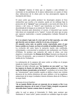 16
©RithéeCevasco
descargadodewww.psicoanalisisysociedad.org
La “mesura” impone el ritmo que es singular a cada trobador no
existiendo en las partituras de la época indicaciones en cuanto al ritmo
(hay indicaciones de la altura pero no hay preocupación alguna de
inscripción del ritmo)
El amor cortés que podría producir los desarreglos propios al Eros
melancólico que acecha a los amantes, queda así sin embargo bajo la
protección de la “mesura” (que corresponde a una teoría del ritmo de la
música y del verso, el “metro”) que transforma en Canto la fuerza
desordenada de la lengua en su intento de "decir el amor".
Mesura necesaria para domesticar el exceso, el descontrol que suscita
todo deseo así exasperado en la “espera”. Locura del amor que no pasa
por supuesto inadvertida a nuestro pradigmático trobador Bernard de
Ventadour:
Et si en aimair j’agis mal, il a tort qui m”en fait reproche, car celui
qui cherche sens en aimer, celui-là n’a ni sens, ni mesure.”
(Si amando actuo mal, no podria serme reprochado, pues el que
busca sentido en el amar, no tiene ni sentido ni medida (mezura???))
La evolución del canto hacia la narración mucho más codificada,
estereotipada y convencional se producirá más tardiamente con Charles
d’Orléans. Se produce una mutación del canto al relato, con tono
alegórico y moralizador. Le Roman de la Rose ilustraría esa báscula de
la lírica a la narración…que ya anuncia la “decadencia” de la producción
inédita de los Trobadores.
La culminación de la epopeya del amor cortés se refleja en el propio
tratado de André Le Chapelain (ll85).
Después de haber afirmado que “los hombres no son nada” que “son
las mujeres la fuente de todo bien, “la causa primera y el orden de
todos los bienes encontrados en la tierra”, se produce en su tercer libro
un “retournement” (giro) notable cuando se dedica a hacer una violenta
denuncia de los efectos deletéreos del amor adúltero y de las engañosas
seducciones de la mujer (verdadero tránsito diríamos ahora de la Dama a
la mujer fatal).
Aconseja al joven Gauthier:
“de ne jamais fléchir devant cet ennermi, de ne jamais se fier à ses
apparentes douceux, de le tenir à l’écart l’objet, assujetir au pouvoir
masculin dans l’amour comme dans le mariage”,
sobre lo cual se apoya el historiador G. Duby para sostener que
finalmente el “amor cortés” jamás concedió un verdadero lugar de sujeto
 