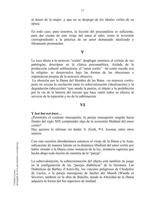 17
©RithéeCevasco
descargadodewww.psicoanalisisysociedad.org
al deseo de la mujer...y que no se despegó de los ideales viriles de su
época.
En todo caso, para nosotros, la lección del psicoanálisis es suficiente,
para dar cuenta de este viraje del amor al odio, como la inversión
correspondiente a la práctica de un amor demasiado idealizado y
falsamente prometedor.
V
Le toca ahora a la neurosis “cortés” desplegar entonces el cortejo de sus
patologías, descriptas en la clínica psicoanalítica. Aislada de la
producción cultural sublimatoria, el “amor cortés” –tal como sucede con
la religión- se desenvuelve bajo las formas de las obsesiones e
impotencias propias de la neurosis obsesiva.
La obsesión por la Dama del Hombre de las Ratas –su neurosis cortés-
pone en escena la oscilación entre la sobrevaloración (idealización) y la
degradación (abyección) “que anuda la pasión, el objeto y la prohibición
por la vía de la barrera del incesto que hace sentir todos su efectos al
servicio de la represión y no de la sublimación.
VI
Y last but not least…
¿Permitiría el contrato masoquista, la pareja masoquista surgida hacia
finales del siglo XIX comprender algo de la economía libidinal del amor
cortés?
Hay quienes lo afirman sin dudar: S. Zizek, P-L Assoun, entre otros
autores.
Con esta cuestión abordaríamos entonces el viraje de la Dama a la Ama,
subyacente de manera latente en la dinámica libidinal del amor cortés por
haber situado a la Dama como instancia de la ley, instancia suprema que
hecha abajo toda ilusión de simetría de la “pareja”.
La sobrevaloración, la sobreestimación del objeto está también en juego
en la configuración de las “parejas diabólicas” de la literatura. Las
Diabólicas de Barbey d’Aurevilly, los vínculos peligrosos de Choderlos
de Laclos, o la pareja masoquista de Sacher der Masoh (Wanda et
Séverin), también en la obra de Bataille, donde la Alteridad de la Dama
adquiere la forma del Ser supremos de maldad.
 