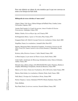 18
©RithéeCevasco
descargadodewww.psicoanalisisysociedad.org
Pero esto debería ser objeto de otra temática que la que nos convoca en
torno a los festejos de Sant Jordi.
Bibliografía de textos referidos al “amor cortés”
Aligieri, Dante, Vida Nueva, Edition bilingue de Raffaele Pinto, Catedra, Letras
Universales, Espanna, 2003
Assoun, Paul Laurent, Le Couple Inconscient, Amour Freudien Et Passion
Postcourtoise, Anthropos, France, l992
Bladier, Charles, Erós au Moyen Age, cerf, Francia, l999
De Rougemont, Denis, L’apour et l’Occident,.Plon, France, l979
Gougaud, Henri et R. Nelli, R. Lavaud, Poésie des troubadours, Points, Seuil, 2009
Hoepffner, Ernest, Les troubadours, Armand Collin, Paris l955
Ippolito, Marguerite-Marie, Bernard de Ventadour, Troubadour Limousin du XII
siècle, Prince de l’Amour courtois et de la Poésie Romane, L’Harmattan, France,
2003
Kristeva, Julia, Histoires d’amour, L’infini, Denoël, France, l983
Le Brun Jacques, Le pur amour de Platon à Lacan, Seuil, France, 2002
Liretn André, Antohologie du Minnesang, Introduction, textes, Notes et Golssaire,
Aubier, France, l967
Mesnard, Jean, edition critique, LES TROUBADOURS, Jaufre, Flamenca, Barlam et
Josaphat, Bibliothèqye Européenne, Desclée de Brouwer, France l960
Marol, La Fin’Amor, Chants des Troubadorus, XII et XIII siècles, Seuil, France, l998
Marrou, Henri-Irénée, Les troubadours, Histoire, Points, Seuil, France, 2006
Nelli, René, L’Erotique des Troubadours, Privat, ,France l984
Perrier, François, L’amour, Séminaire l970-l97l, Pluriel, Hachette, France, l998
Pinto, Raffaele,
Rey-Flaud, Henri, La névrose courtoise, Navarin Editeur, France, l983
 
