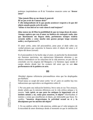 4
©RithéeCevasco
descargadodewww.psicoanalisisysociedad.org
podemos inspirándonos en B de Ventadour enunciar como un “desear
amar”
“Que jamais Dieu ne me donne le pouvoir
De ne pas avoir de l’amour désir”
Y ello independiente de lo que pueda acontecer respecto a lo que del
objeto amado pueda serle devuelto
“même si rien doit m’en venir sinon le mal toujours”
(Que nunca me dé Dios la posibilidad de que no tenga deseo de amor.
Aunque supiera que con el amor no hubiera de conseguir nada, sino
que diariamente me llegara daño, porlomenos siempre tendría
corazón noble; y estoy mucho más gozoso porque tengo corazón
noble y en él persevero”).
El amor cortés, antes del psicoanálisis, pone pues el dedo sobre esa
verdad primera que concierne la hiancia entre el objeto del amor y el
objeto del deseo (sexual).
Si el psicoanálisis le ha hecho algo al amor, en particular ha desmontado
sus ilusiones narcisistas, sus aspiraciones falsamente altruistas y sus
efectos sintomáticos en las relaciones de la vida amoroso, no por ello ha
concluido con los enigmas del Banquete y la literatura sigue siendo el
campo abierto donde leer los avatares del amor que no son sino
performances de la palabra en acto.
III
Abordaré algunas referencias psicoanalíticas otras que las desplegadas
por Raffaele.
Freud nunca se ocupó del amor cortés “en si”, pero en cambio hay tres
indicaciones que equivalen a un diagnóstico sobre él.
l. Por una parte una indicación histórica, breve nota en sus Tres ensayos,
donde señala que la máxima diferencia con la vida erótica antigua y la
nuestra “está, quizá, en que para los antiguos lo importante era el
instinto mismo y no, como para nosotros, el objeto” Glorificaban el
instinto y creían que ennoblecían al objeto, por deleznable que fuese. En
cambio, “nosotros despreciamos la actividad sexual en si y la
disculpamos por los méritos del objeto”
2. En sus análisis sobre la vida amorosa, señala que el valor psíquico de
la necesidad de amor disminuye desde el momento en que la satisfacción
 