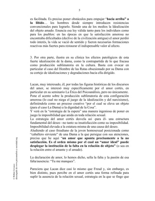 5
©RithéeCevasco
descargadodewww.psicoanalisisysociedad.org
es facilitada. Es preciso poner obstáculos para empujar “hacia arriba” a
la libido… los hombres desde siempre introducen resistencias
convencionales para lograrlo. Siendo una de los medios la Idealización
del objeto amado. Enuncia esa ley válida tanto para los individuos como
para los pueblos: en las épocas en que la satisfacción amorosa no
encontraba dificultades (declive de la civilización antigua) el amor perdió
todo interés, la vida se vació de sentido y fueron necesarias formaciones
reactivas más fuertes para restaurar el indispensable valor al afecto.
3. Por otra parte, ilustra en su clínica los efectos patológicos de esta
fuerte idealización de la dama, como la contrapartida de lo que fracasa
como producción sublimatoria en la cultura. Basta con evocar en
particular el caso del Hombre de las Ratas obsesionado por su Dama con
su cortejo de idealizaciones y degradaciones hacia ella dirigido.
Lacan, muy interesado, él, por todas las figuras históricas de los discursos
del amor, se interesó muy específicamente por el amor cortés, en
particular en su seminario La Ética del Psicoanálisis, pero no únicamente.
Pone el acento sobre la producción sublimatoria de esta configuración
amorosa (lo cual no niega el juego de la idealización y del narcisismo),
definiéndola como un proceso creativo “por el cual se eleva un objeto
(para el caso La Dama) a la dignidad de la Cosa”.
Y verá en la “estrategia de la espera” una manera ingeniosa de poner en
juego la imposibilidad que anida en toda relación sexual.
La estrategia del amor cortés desvela así -para él- una estructura
fundamental del deseo –no tanto su insatisfacción como su imposibilidad.
Imposibilidad elevada a la estatura misma de una causa del deseo.
Aludiendo al caso freudiano de la joven homosexual posicionada como
“caballero sirviente” de una Dama a la que persigue con sus atenciones,
precisa que he aquí “un amor que apunta precisamente a la no
satisfacción. Es el orden mismo por el cual un “amor ideal” puede
desplegar la institución de la falta en la relación de objeto” (o sea en
la relación entre el amante y el amado).
La declaración de amor, lo hemos dicho, sella la falta y la pasión de esa
falta/ausencia: “Tu me manques”.
Pareciera que Lacan dice casi lo mismo que Freud y, sin embargo, es
bien distinto, pues percibe en el amor cortés una forma refinada para
suplir la ausencia de la relación sexual, estrategia en la que se finge que
 