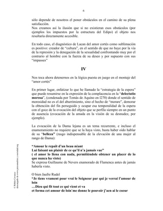 6
©RithéeCevasco
descargadodewww.psicoanalisisysociedad.org
sólo depende de nosotros el poner obstáculos en el camino de su plena
satisfacción.
Nos creamos así la ilusión que si no existieran esos obstáculos (por
ejemplos los impuestos por la estructura del Edipo) el objeto nos
resultaría directamente accesible.
En todo caso, el diagnóstico de Lacan del amor cortés como sublimación
es positivo: creador de “cultura”, en el sentido de que no huye por la vía
de la represión y la denegación de la sexualidad confrontando muy por el
contrario al hombre con la fuerza de su deseo y por supuesto con sus
“impasses”
IV
Nos toca ahora detenernos en la lógica puesta en juego en el montaje del
“amor cortés”
En primer lugar, enfatizar lo que he llamado la “estrategia de la espera”
que puede resumirse en la expresión de la complacencia en la “delectatio
morosa”, (condenada por Tomás de Aquino en l270) donde el sentido de
morosidad no es el del aburrimiento, sino el hecho de “morare”, demorar
la obtención del fin perseguido y ocupar esa temporalidad de la espera
con el goce de la evocación del objeto que se perfila siempre en un punto
de ausencia (evocación de la amada en la visión de su desnudez, por
ejemplo).
La evocación de la Dama lejana es un tema recurrente, e incluso el
enamoramiento no requiere que se la haya visto, basta haber oido hablar
de su “belleza” (rasgo indispensable de la elevación de una mujer al
rango de Dama):
“Amour le repaît d’un beau néant
Lui faisant un plaisir de ce qu’il n’a jamais vue”
( el amor lo llena con nada, permitiéndole obtener un placer de lo
que nunca ha visto)
Se expresa Guillaume de Nevers enamorado de Flamenca antes de jamás
haberla visto.
O bien Jaufre Rudel
“Je tiens vrament pour vrai le Seigneur par qui je verrai l’amour de
loin
…Dieu qui fit tout ce qui vient et va
et forma cet amour de loin`me donne le pouvoir j’aen ai le coeur
 