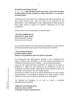 7
©RithéeCevasco
descargadodewww.psicoanalisisysociedad.org
de bientôt voir l’amour de loin”
( ….…………..Dios que hizo todo lo que existe, Y que creó este amor
de lejos, Quiera darme el poder de realizar mi deseo, Y ver pronto a
mi amor lejano”
Esta técnica de la retensión, de la suspensión (que puede asemejarse a lo
que Freud presenta como algo del orden de los placeres de los
preliminares…pero desplegados en una temporalidad de larga duración)
bien podría correr el riesgo de “s’abimer” (abismarse) en un éros
melancólico
Del que B de V no nos economiza el reconocimiento:
“Si je fais semblant de Joi
bien triste est mon. coeur”
(Si bien aparento felicidad
Muy triste es mi corazón)
que no deja de conectar con una penitencia acarreada por ese puro desear,
penitencia paradójica puesto que no hay (aún) pecado cometido.
“Vit-on jamais pénitence
précéder péché commis”
(nunca se vió penitencia, antes de cometer el pecado)
Eros melancólico que forzosamente acecharía a esta “estrategia de la
espera” muchas veces frustradas, si no fuera porque precisamente los
Trobadores la pueblan con sus “trobares”, con su producción poética.
Lejos de una simple pasividad ensoñadora el tiempo de la espera es
productivo y objeto de una experiencia de satisfacción al que los
Trobadores nombran “Le joi” (expresión de difícil traducción que no se
confunde ni con el placer, ni con la simple alegría).
Expresión sin duda de un goce de difícil expresión por lo cual recurren
frecuentemente a una imaginaría naturalista, un tanto pastoril: ¿puede
hablarse de una suerte de mística naturalista de los Trobadores?.
Tal Bernard de Ventadour en el verso ya citado y analizado
detenidamente por Raffaele:
“Quand je vois l’alouette étirer
de joie ses ailes au soleil”
("Cuando veo que la alondra mover
 