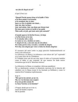8
©RithéeCevasco
descargadodewww.psicoanalisisysociedad.org
sus alas de alegría al sol"
al que le hace eco
“Quand l’herbe pousse drue et la feuille s”étire
et la fleur pointe à la branche
et le rossignol, hay et clair,
lance sa voix et module son chant…
Joie: lui. Joie: la fleur;
Joie: moi même. Joie: ma dame par dessus tout
De toute part, la joie m’enclôt et me guide
Mais seule est joie, qui toute autre joie anéantit”
(Cuando aparece la hierba fresca, y la hoja
y la flor brota en la rma
Y el ruiseñor alto y claro
Levanta su voz y modula su canto…
Y alegria de mi, y aún más mas de mi señora
Por todas partes estoy cercado y cennido de alegría
Pero hay una alegría que vence a todas las demás alegrías)
El escenario del amor cortés se juega pareciera fundamentalmente en
torno a dos referencias.
La referencia a la Dama y la referencia a este afecto del “joi” expresado
en el canto lírico de los Trobadores.
El Trobador tiene mas de una ama, pues el canto se le presenta también
como el deber al que responde, de una manera sin duda menos
tormentosa que la de la “delectatio morosa”.
La referencia a la Dama, es compleja y diría que paradójica.
Por su idealización sostiene la dimensión narcisista de la relación del
caballero con la Dama (como lo ha ilustrado ya Raffaele) y como lo
expresa B de Ventadour explícitamente.
B de V:
“Dès qu’en toi, miroir, je me vis.
Ma vie s’en fut dans mes soupirs
Et je me perdis comme fit
Le beau Narcisse en la fontaine”
("Espejo: desde que en ti me vi,
muero de hondos suspiros.
Me he perdido
 