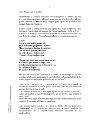 9
©RithéeCevasco
descargadodewww.psicoanalisisysociedad.org
como Narciso en la fuente")
Pero también la Dama se constituye como el lugar de la instancia de una
ley, más bien caprichosa, arbitraria pues sólo de ella dependerá el que
quiera conceder la “merce” final o seguir paso a paso los gradientes del
trayecto hacia su obtención.
Vemos surgir la emergencia de una figura más bien superyoica. que
fácilmente puede abrir el paso de la Dama idealizada, -toda belleza y
bondad- a la Ama que volveremos a encontrar en la historia occidental en
otra de las formas de la “pareja” encarnada en el contrato masoquista.
B de V
Dame la plus noble jamais née
Et la meilleure que jamais j’ai vue
Mains jointes je ‘incline devant vous
Que ce soit à genoux ou debout
En votre France domination
(El vostre franc senhoratge)
(Dama mas noble que nunca haya nacido
Y la mejor que nunca se haya visto
Con las manos juntas me inclino ante vos,
De rodillas o de pie
En vuestro fiel servicio)
Muchos han visto a las alusiones a la Dama, el estereotipo de un ser
insustancial al punto que parecería que todos los Trobadores hablan de la
misma mujer indexada principalmente por su “belleza”;
Lacan sigue esta vertiente y considera que la Dama no responde a
características concretas, que es puesta en escena como un ideal abstracto
vaciado de toda sustancia real.
“La Dama no se caracteriza nunca por alguna de sus virtudes concretas..;
siendo en cambio lo más arbitraria posible en las pruebas que impone a
su sirviente”;
Abstracta como mujer concreta, se singulariza en cambio al máximo en el
ejercicio de su poder arbitrario y caprichoso.
Esta interpretación conduce a Lacan a hablar de un partenaire
“inhumano” en el sentido que encarna una Alteridad absoluta (a
contracorriente de la identificación narcisista sostenida en la
idealización).
 