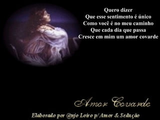 Quero dizer Que esse sentimento é único Como você é no meu caminho Que cada dia que passa Cresce em mim um amor covarde 