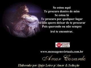 Se estou aqui Te procuro dentro de mim Se estou lá Te procuro por qualquer lugar Só não quero deixar de te procurar Pois querendo ou não sempre irei te encontrar. www.mensagensvirtuais.com.br 