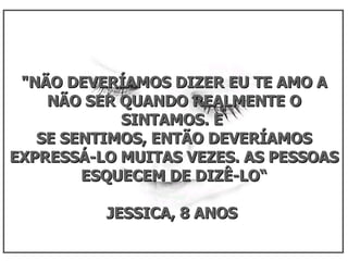 "NÃO DEVERÍAMOS DIZER EU TE AMO A NÃO SER QUANDO REALMENTE O SINTAMOS. E  SE SENTIMOS, ENTÃO DEVERÍAMOS EXPRESSÁ-LO MUITAS VEZES. AS PESSOAS ESQUECEM DE DIZÊ-LO“ JESSICA, 8 ANOS  