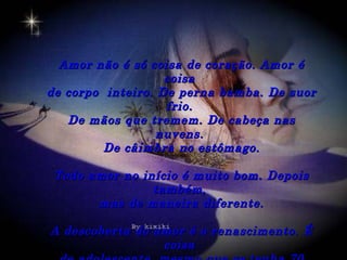 Amor não é só coisa de coração. Amor é
                   coisa
de corpo inteiro. De perna bamba. De suor
                   frio.
   De mãos que tremem. De cabeça nas
                  nuvens.
         De câimbra no estômago.

 Todo amor no início é muito bom. Depois
                também,
       mas de maneira diferente.

A descoberta do amor é o renascimento. É
                 coisa
 