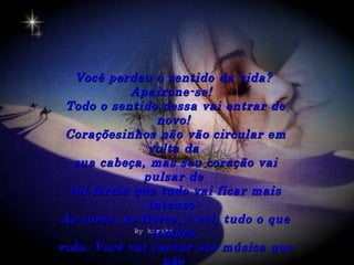 Você perdeu o sentido da vida?
           Apaixone-se!
 Todo o sentido dessa vai entrar de
                 novo!
 Coraçõesinhos não vão circular em
               volta da
   sua cabeça, mas seu coração vai
              pulsar de
  tal forma que tudo vai ficar mais
               intenso:
As cores, as flores, o sol, tudo o que
                lembra
vida. Você vai cantar até música que
 