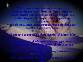 Claro que amor não se encomenda.
  Nem se improvisa. Nem se finge. Mas as
 vezes dando um pouco de oportunidade ele
    pode chegar. E chega. Para alguns de
                  surpresa,
cai do céu, mas para outros fruto de grande
           espera e perseverança.

O amor é a coroa da existência. O cimo. Não
                     o
  carregamos, é ele que nos carrega, nos
 transporta. Vivê-lo é viver. E ele nos faz
                  chorar
também. Traz ansiedade e freqüentemente
                 decepções.
Ai!... mas ainda assim vale a pena! E como
                   vale!
 