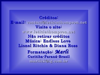 Créditos:
E-mail: contact@leticiathompson.net
            Visite o site:
     www.leticiathompson.net
        Não retirar créditos
       Música: Endless Love
   Lionel Ritchie & Diana Ross
       Formatação:   Marli
       Curitiba-Paraná-Brasil
        marlick@ig.com.br
 