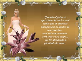 Quando alguém se aproximar de você e você sentir que as emoções ultrapassam os limites do seu coração...  você vai estar amando  com todo o seu corpo... vai ter alcançado a plenitude do amor.  