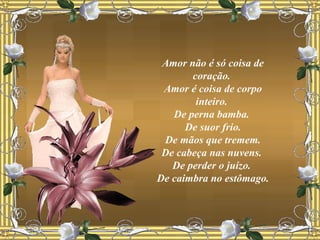 Amor não é só coisa de coração.  Amor é coisa de corpo inteiro.  De perna bamba.  De suor frio. De mãos que tremem.  De cabeça nas nuvens.  De perder o juízo.  De caimbra no estômago. 