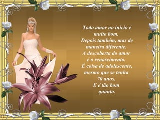 Todo amor no início é muito bom.  Depois também, mas de maneira diferente.  A descoberta do amor  é o renascimento.  É coisa de adolescente, mesmo que se tenha  70 anos.  E é tão bom  quanto. 