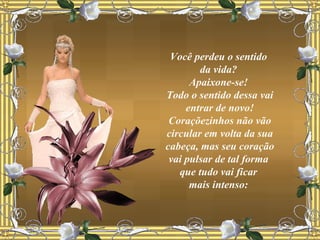 Você perdeu o sentido  da vida?  Apaixone-se!  Todo o sentido dessa vai entrar de novo! Coraçõezinhos não vão circular em volta da sua cabeça, mas seu coração vai pulsar de tal forma  que tudo vai ficar  mais intenso:  