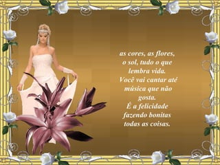as cores, as flores,  o sol, tudo o que  lembra vida.  Você vai cantar até música que não gosta.  É a felicidade  fazendo bonitas  todas as coisas.  