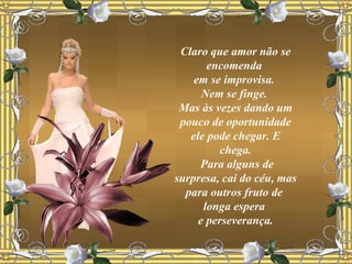 Claro que amor não se encomenda  em se improvisa.  Nem se finge.  Mas às vezes dando um pouco de oportunidade ele pode chegar. E chega. Para alguns de surpresa, cai do céu, mas para outros fruto de  longa espera  e perseverança. 