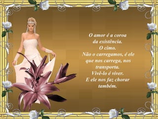 O amor é a coroa  da existência.  O cimo.  Não o carregamos, é ele que nos carrega, nos transporta.  Vivê-lo é viver.  E ele nos faz chorar  também.  