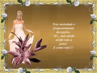 Traz ansiedade e frequentemente decepções.  Ai!... mas ainda assim vale a pena!  E como vale!!!  