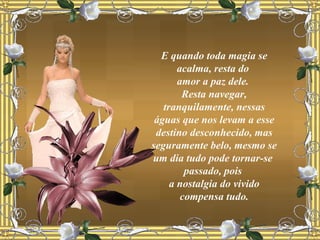 E quando toda magia se acalma, resta do  amor a paz dele.  Resta navegar, tranquilamente, nessas águas que nos levam a esse destino desconhecido, mas seguramente belo, mesmo se um dia tudo pode tornar-se  passado, pois  a nostalgia do vivido compensa tudo. 