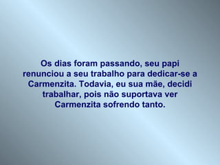 Os dias foram passando, seu papi renunciou a seu trabalho para dedicar-se a Carmenzita. Todavia, eu sua mãe, decidi trabalhar, pois não suportava ver Carmenzita sofrendo tanto. 