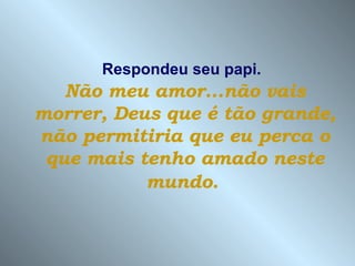Respondeu seu papi.   Não meu amor...não vais morrer, Deus que é tão grande, não permitiria que eu perca o que mais tenho amado neste mundo.   