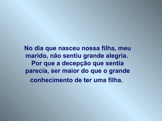 No dia que nasceu nossa filha, meu marido, não sentiu grande alegria.  Por que a decepção que sentia parecia, ser maior do que o grande conhecimento de ter uma filha.   