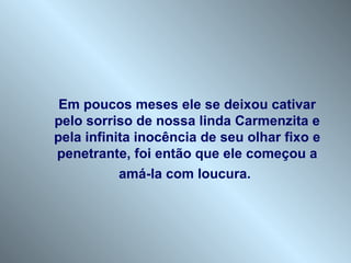 Em poucos meses ele se deixou cativar pelo sorriso de nossa linda Carmenzita e pela infinita inocência de seu olhar fixo e penetrante, foi então que ele começou a amá-la com loucura.   