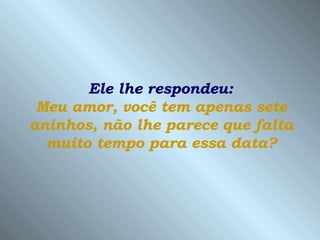 Ele lhe respondeu:  Meu amor, você tem apenas sete aninhos, não lhe parece que falta muito tempo para essa data? 