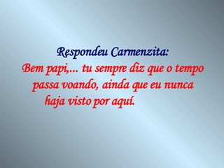Respondeu Carmenzita: Bem papi,... tu sempre diz que o tempo passa voando, ainda que eu nunca haja visto por aquí.   