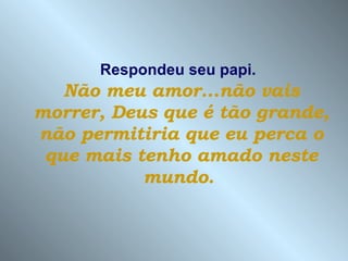 Respondeu seu papi.   Não meu amor...não vais morrer, Deus que é tão grande, não permitiria que eu perca o que mais tenho amado neste mundo.   