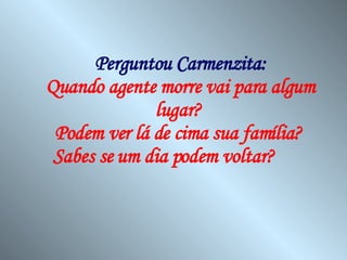 Perguntou Carmenzita: Quando agente morre vai para algum lugar?  Podem ver lá de cima sua família?  Sabes se um dia podem voltar?   