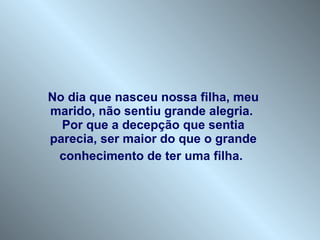 No dia que nasceu nossa filha, meu marido, não sentiu grande alegria.  Por que a decepção que sentia parecia, ser maior do que o grande conhecimento de ter uma filha.   